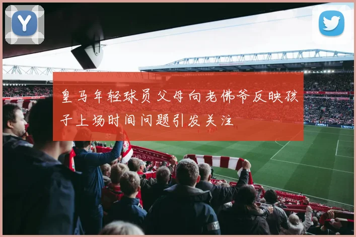 皇马年轻球员父母向老佛爷反映孩子上场时间问题引发关注