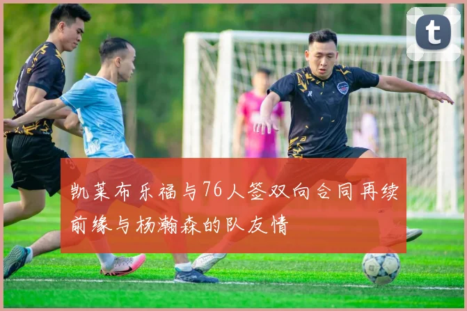 凯莱布乐福与76人签双向合同再续前缘与杨瀚森的队友情