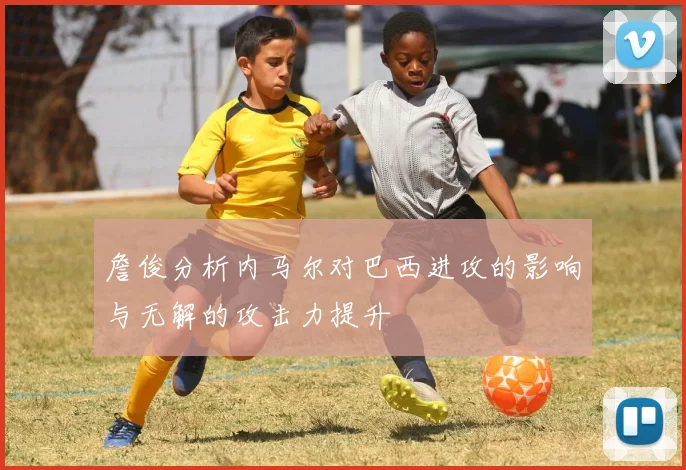 詹俊分析内马尔对巴西进攻的影响与无解的攻击力提升