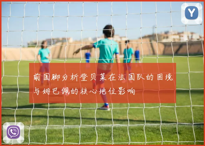 前国脚分析登贝莱在法国队的困境与姆巴佩的核心地位影响