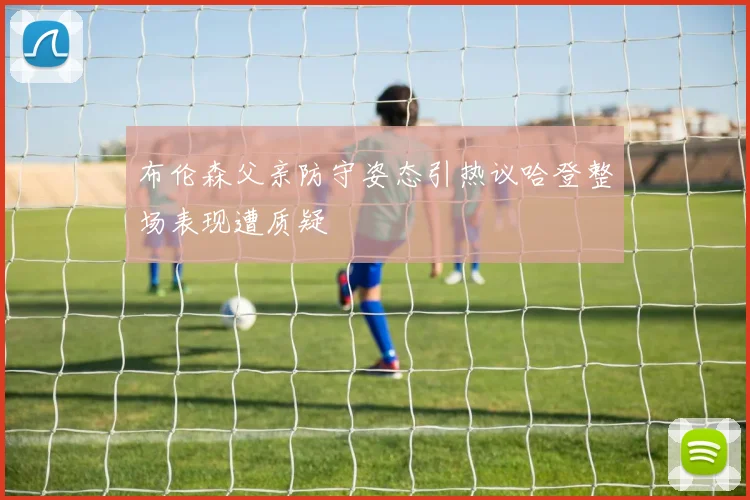 布伦森父亲防守姿态引热议哈登整场表现遭质疑
