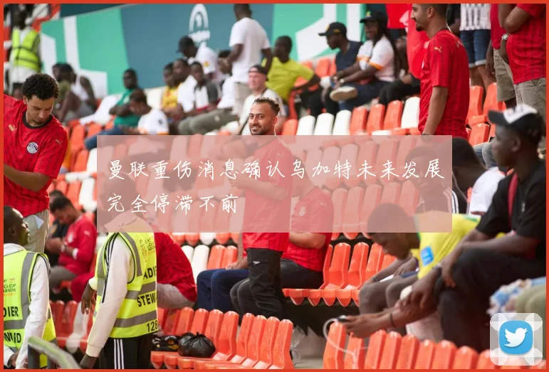 曼联重伤消息确认乌加特未来发展完全停滞不前