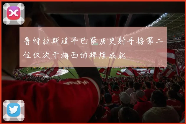 普特拉斯追平巴萨历史射手榜第二位仅次于梅西的辉煌成就