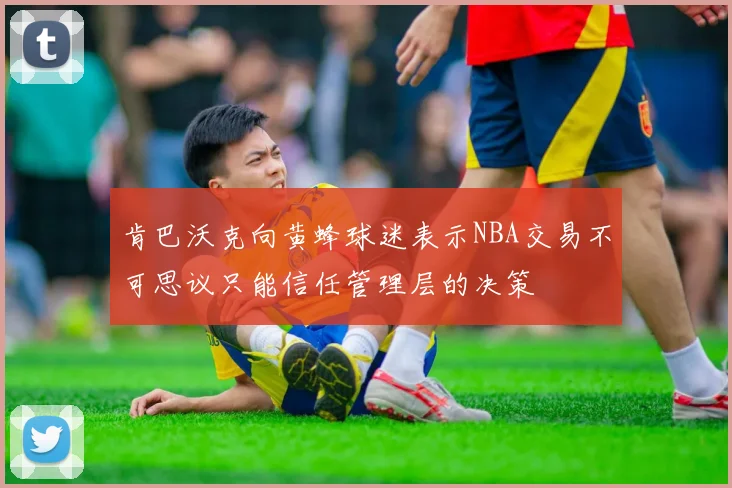 肯巴沃克向黄蜂球迷表示NBA交易不可思议只能信任管理层的决策