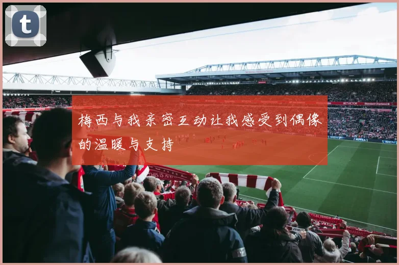 梅西与我亲密互动让我感受到偶像的温暖与支持