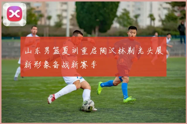山东男篮夏训重启陶汉林剃光头展新形象备战新赛季