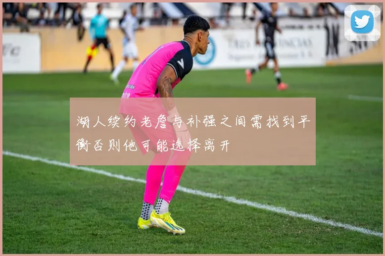 湖人续约老詹与补强之间需找到平衡否则他可能选择离开