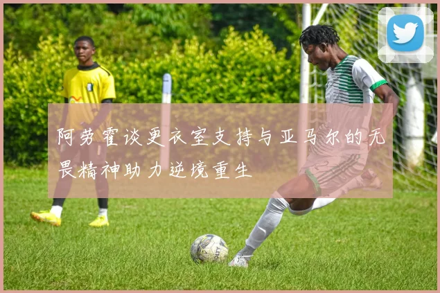 阿劳霍谈更衣室支持与亚马尔的无畏精神助力逆境重生