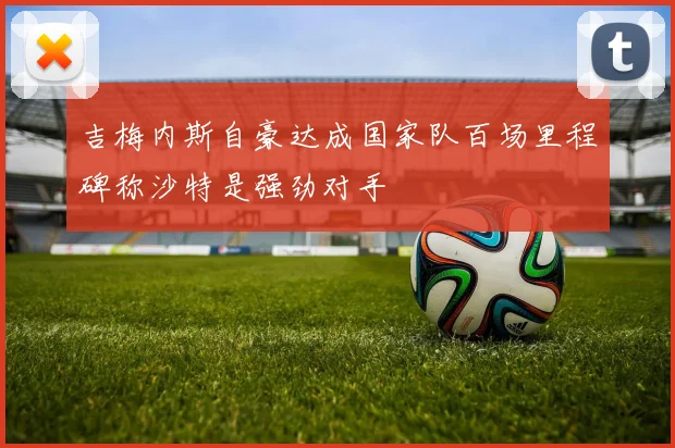 吉梅内斯自豪达成国家队百场里程碑称沙特是强劲对手