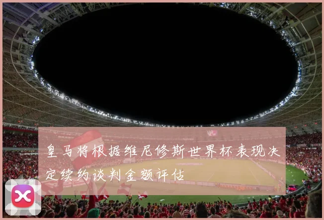 皇马将根据维尼修斯世界杯表现决定续约谈判金额评估