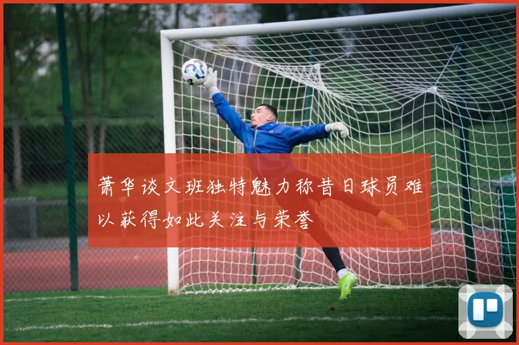 萧华谈文班独特魅力称昔日球员难以获得如此关注与荣誉