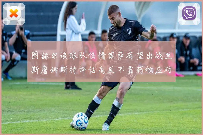 图赫尔谈球队伤情宽萨有望出战里斯詹姆斯待评估高反不靠药物应对