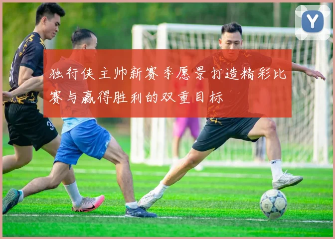 独行侠主帅新赛季愿景打造精彩比赛与赢得胜利的双重目标