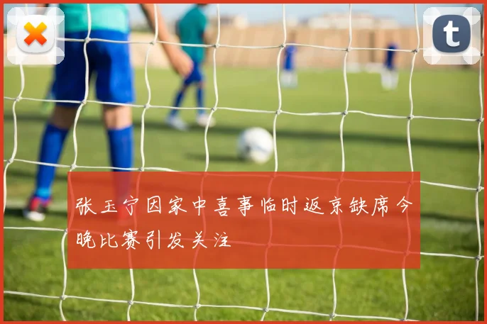 张玉宁因家中喜事临时返京缺席今晚比赛引发关注