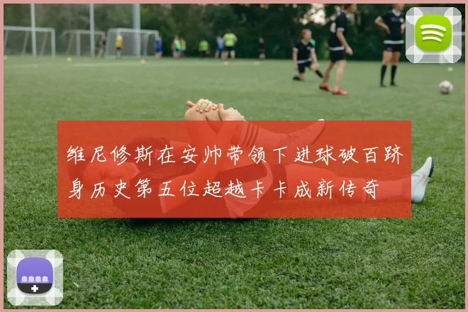 维尼修斯在安帅带领下进球破百跻身历史第五位超越卡卡成新传奇