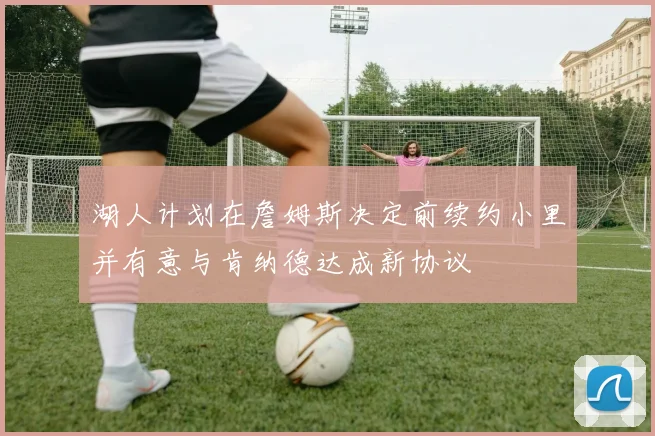 湖人计划在詹姆斯决定前续约小里并有意与肯纳德达成新协议