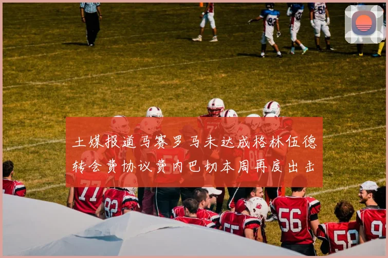 土媒报道马赛罗马未达成格林伍德转会费协议费内巴切本周再度出击