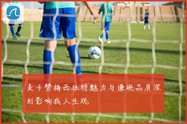 麦卡赞梅西独特魅力与谦逊品质深刻影响我人生观
