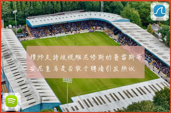 穆帅支持歧视维尼修斯的普雷斯蒂安尼皇马是否敢于聘请引发热议