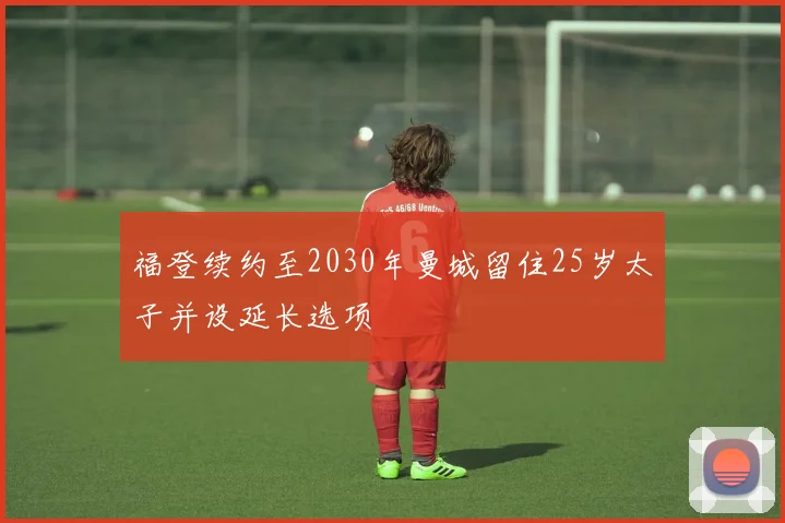 福登续约至2030年曼城留住25岁太子并设延长选项