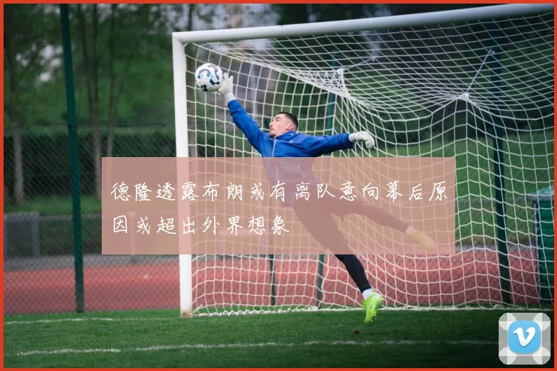 德隆透露布朗或有离队意向幕后原因或超出外界想象