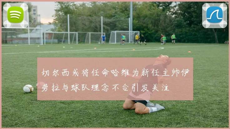 切尔西或将任命哈维为新任主帅伊劳拉与球队理念不合引发关注