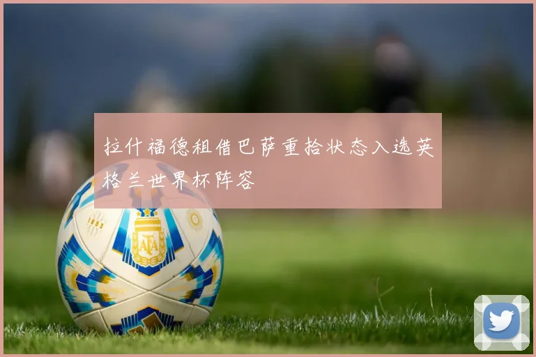 拉什福德租借巴萨重拾状态入选英格兰世界杯阵容