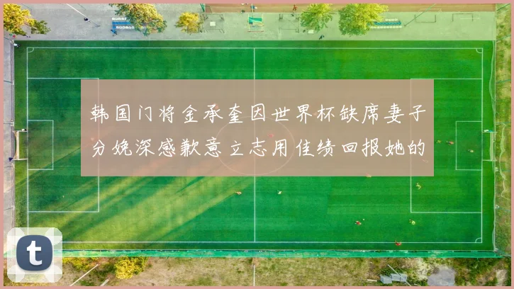 韩国门将金承奎因世界杯缺席妻子分娩深感歉意立志用佳绩回报她的支持