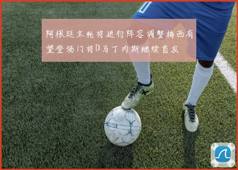 阿根廷末轮将进行阵容调整梅西有望登场门将D马丁内斯继续首发