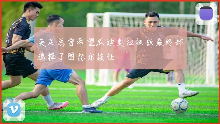 英足总曾希望瓜迪奥拉执教最终却选择了图赫尔接任
