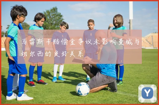 马雷斯卡赔偿金争议未影响曼城与切尔西的良好关系