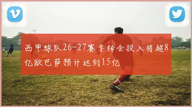 西甲球队26-27赛季转会投入将超8亿欧巴萨预计达到15亿