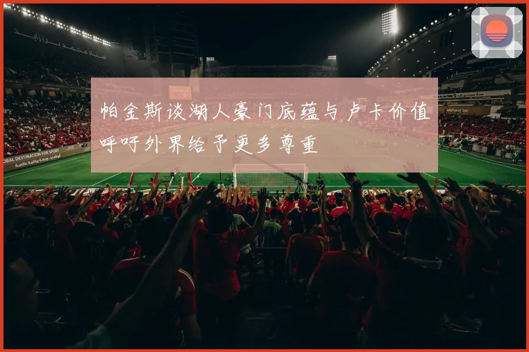 帕金斯谈湖人豪门底蕴与卢卡价值呼吁外界给予更多尊重