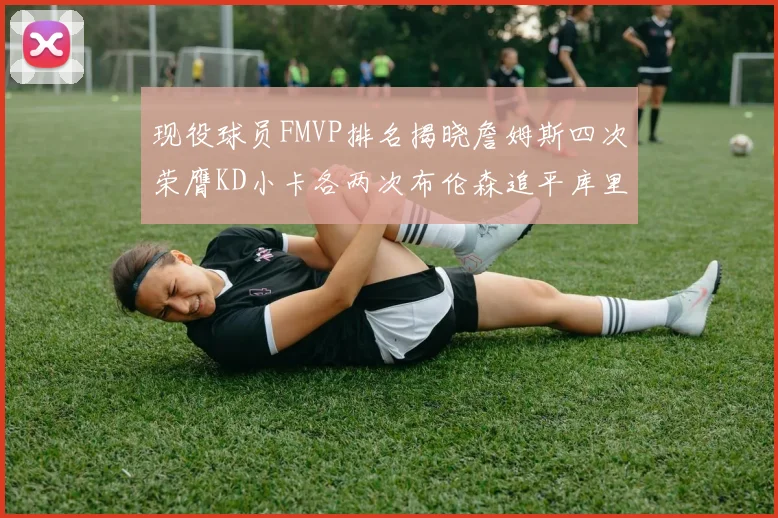 现役球员FMVP排名揭晓詹姆斯四次荣膺KD小卡各两次布伦森追平库里与约基奇