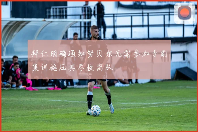 拜仁明确通知努贝尔无需参加季前集训施压其尽快离队