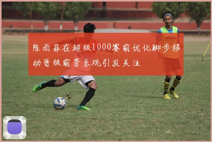 陈雨菲在超级1000赛前优化脚步移动晋级前景乐观引发关注