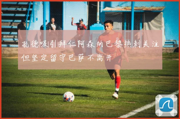 孔德吸引拜仁阿森纳巴黎热刺关注但坚定留守巴萨不离开